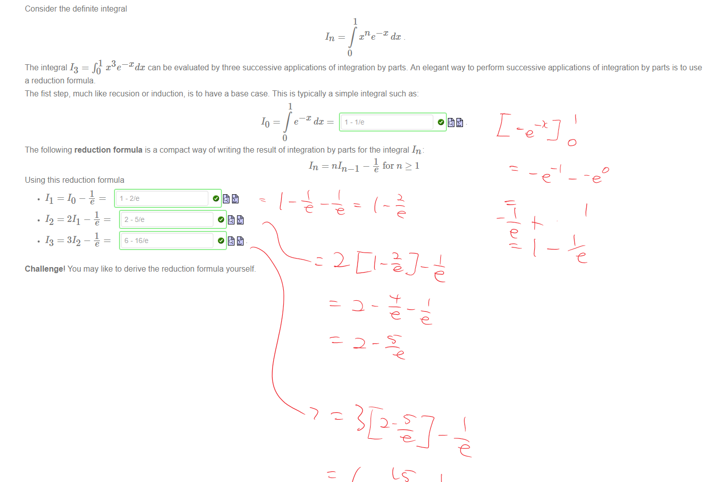 Untitled picture.png Machine generated alternative text:
1 x3e¯Xdx can be evaluated by three successive applications of integration by parts. An elegant way to perform successive applications of integration by parts is to use 
The integral 13 = 
a reduction formula 
The fist step, much like recusion or induction, is to have a base case. This is typically a simple integral such as: 
Consider the definite integral 
6- 
1 
xne¯X dc 
1 
e dc 
10 
I-I/e 
The following reduction formula is a compact way of writing the result of integration by parts for the integral In 
for n > 1 
Using this reduction formula 
.11 = 10 -e = 
. 12 = 211 ¯ = 
. 13=312 -e = 
Challenge' You may like to derive the reduction formula yourself. 

Ink Drawings
￼￼￼
￼
￼
￼￼￼￼￼￼￼
￼
￼
￼￼￼￼
￼
￼
￼
￼
￼
￼￼￼￼
￼￼
￼
