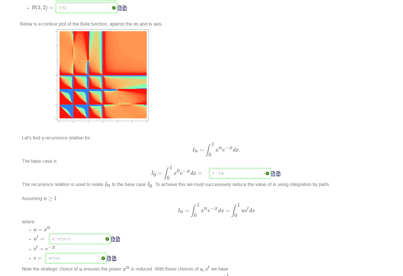 Untitled picture.png Machine generated alternative text:
The Euler Integral of the first kind, also known as the Beta Function, is defined by 
B(m, n) 
Its values can be computed recursively as follows. First we find 
1 
t(m—l) (1 
Then we use the reduction formula: 
to evaluate 
m+n—l 
B(m, n) 
n—l 
B(m, n — 1) 
m+n—l 
for m > 1 
for n > 1 
Below is a contour plot of the Beta function; against the m and n axis. 

Untitled picture.png Machine generated alternative text:
Let's find a recurrence relation for 
x e¯Xdx. 
The base case is 
x e¯Xdc 
The recurrence relation is used to relate In to the base case 10 _ To achieve this we must successively reduce the value of n using integration by parts. 
Assuming n 2 1: 
xne¯Xdx 
where 
Note the strategic choice of u ensures the power is reduced. With these choices of u, t/ we have 
where 
uddx = nIn—1 
Note: the Maple syntax for e 
u t.'dx 
is exp (x) 
