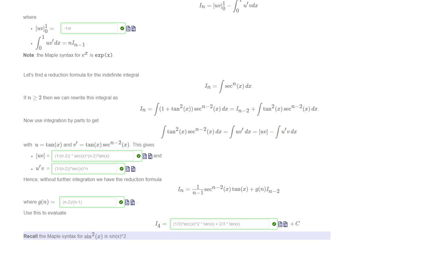 Untitled picture.png Machine generated alternative text:
Let's find a recurrence relation for 
x e¯Xdx. 
The base case is 
x e¯Xdc 
The recurrence relation is used to relate In to the base case 10 _ To achieve this we must successively reduce the value of n using integration by parts. 
Assuming n 2 1: 
xne¯Xdx 
where 
Note the strategic choice of u ensures the power is reduced. With these choices of u, t/ we have 
where 
uddx = nIn—1 
Note: the Maple syntax for e 
u t.'dx 
is exp (x) 

Untitled picture.png Machine generated alternative text:
Let's find a reduction formula for the indefinite integral 
If n > 2 then we can rewrite this integral as 
Now use integration by parts to get 
secn (x) dc 
n 2 (x) dc 
(1 + tan @))sec 
n 2 (x) dc 
tan (x) sec 
= In—2 + 
tan 
u/ dc 
= [uv] _ 
sec 
with u = tan@) and v' = 2 This gives 
o and 
Hence, without further integration we have the reduction formula 
where g(n) 
1 
n—l 
Use this to evaluate 
Recall the Maple syntax for sin 
n 2 (x) tan@) + 
tan(x) + 2/3 tan(x) 
-2 
0 
14 
is 

