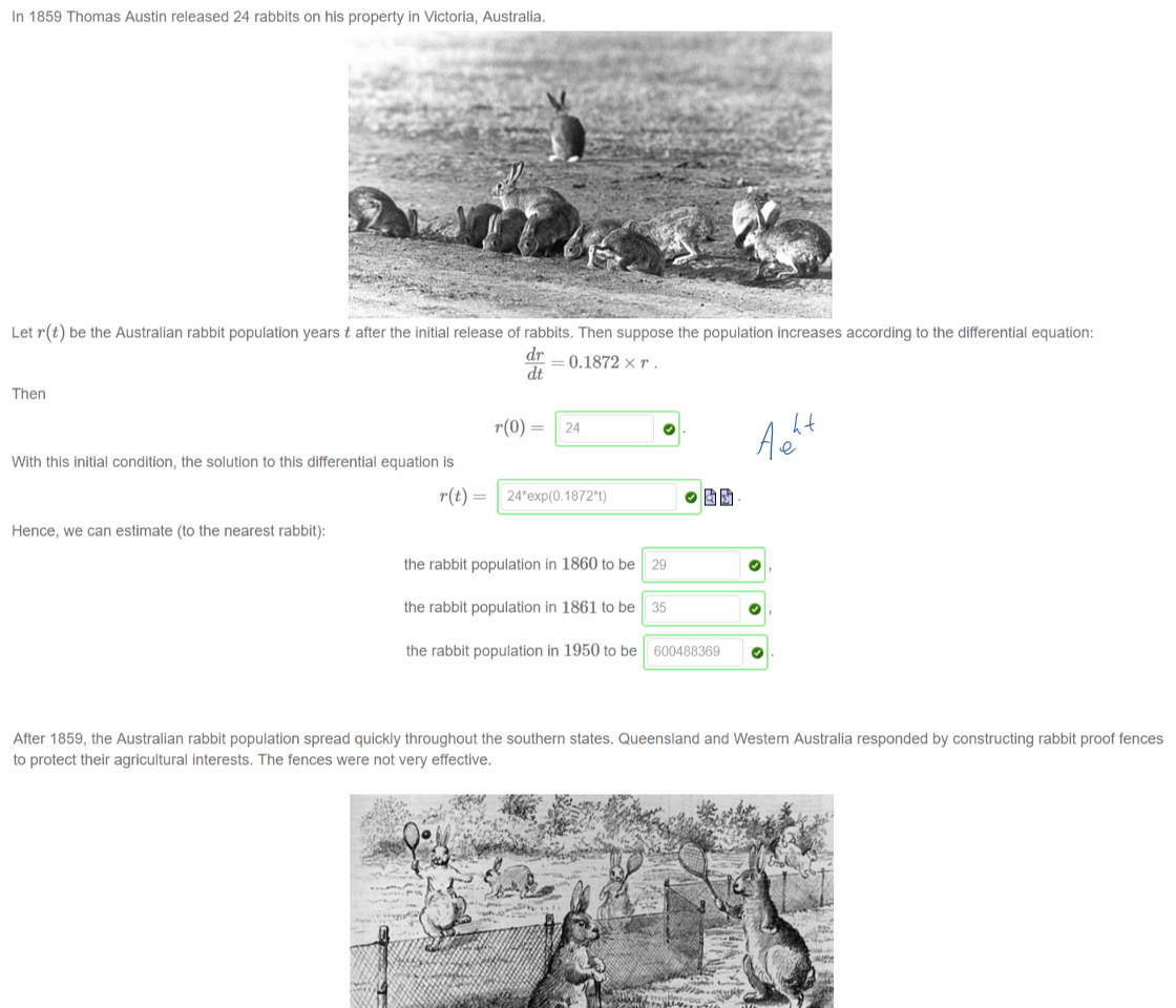 Untitled picture.png Machine generated alternative text:
In 1859 Thomas Austin released 24 rabbits on his property in Victoria, Australia. 
Let r(t) be the Australian rabbit population years t after the initial release of rabbits. Then suppose the population increases according to the differential equation: 
=0.1872 x r. 
Then 
With this initial condition, the solution to this differential equation is 
Hence, we can estimate (to the nearest rabbit): 
the rabbit population in 1860 to be 
the rabbit population in 1861 to be 
the rabbit population in 1950 to be 
29 
35 
600488369 

Untitled picture.png Machine generated alternative text:
After 1859, the Australian rabbit population spread quickly throughout the southern states. Queensland and Western Australia responded by constructing rabbit proof fences 
to protect their agricultural interests. The fences were not very effective. 
Suppose the Australian rabbit population is contained within a circle centred at Thomas Austin's house in Victoria with radius R(t) 
1859. Let's suppose also that the radius of this rabbit circle grows at a constant rate of 
— 40 kilometers per year. 
Initially O, so with this information we can solve the differential equation to find 
where t is the number of years after 
We can also express t as a function of R: 
R/40 
Using the last equation, the rabbit population 
• reaches Queensland, 1,240 kilometers away from Thomas Austin's house, after 
31 
• reaches Western Australia, 2,040 kilometers away from Thomas Austin's house, after 
O years, and 
O 
years. 
￼
