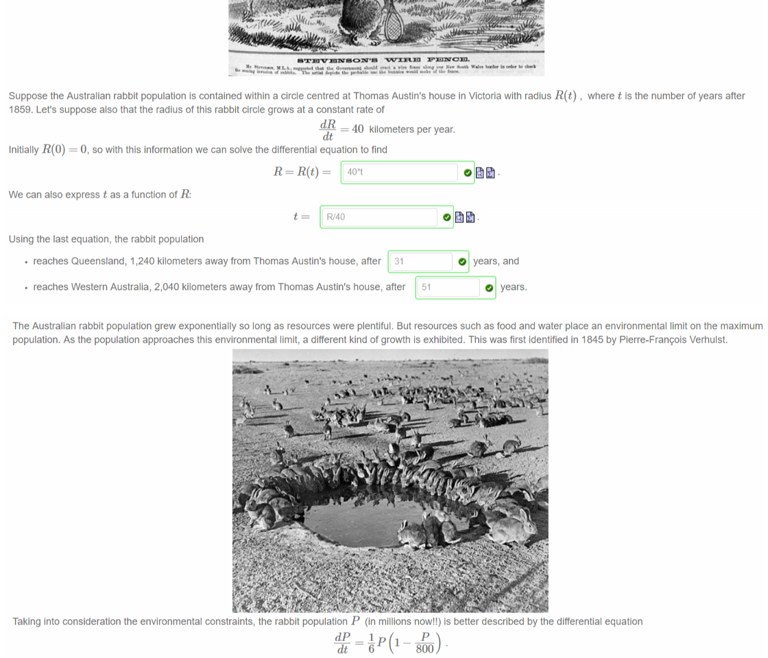 Untitled picture.png Machine generated alternative text:
After 1859, the Australian rabbit population spread quickly throughout the southern states. Queensland and Western Australia responded by constructing rabbit proof fences 
to protect their agricultural interests. The fences were not very effective. 
Suppose the Australian rabbit population is contained within a circle centred at Thomas Austin's house in Victoria with radius R(t) 
1859. Let's suppose also that the radius of this rabbit circle grows at a constant rate of 
— 40 kilometers per year. 
Initially O, so with this information we can solve the differential equation to find 
where t is the number of years after 
We can also express t as a function of R: 
R/40 
Using the last equation, the rabbit population 
• reaches Queensland, 1,240 kilometers away from Thomas Austin's house, after 
31 
• reaches Western Australia, 2,040 kilometers away from Thomas Austin's house, after 
O years, and 
O 
years. 

Untitled picture.png Machine generated alternative text:
The Australian rabbit population grew exponentially so long as resources were plentiful. But resources such as food and water place an environmental limit on the maximum 
population. As the population approaches this environmental limit, a different kind of growth is exhibited. This was first identified in 1845 by Pierre-Franqois Verhulst. 
Taking into consideration the environmental constraints, the rabbit population P (in millions now!!) is better described by the differential equation 
800 
This is a separable differential equation that can be solved by integrating 
800 
P(800 - P) 
The solution to this equation is given by 
800 
1+Ae—t/6 
where A is a constant determined by the initial conditions. If we let t be the number of years since 1950, then our initial condition becomes — 
— 600. From this we 
determine that 
