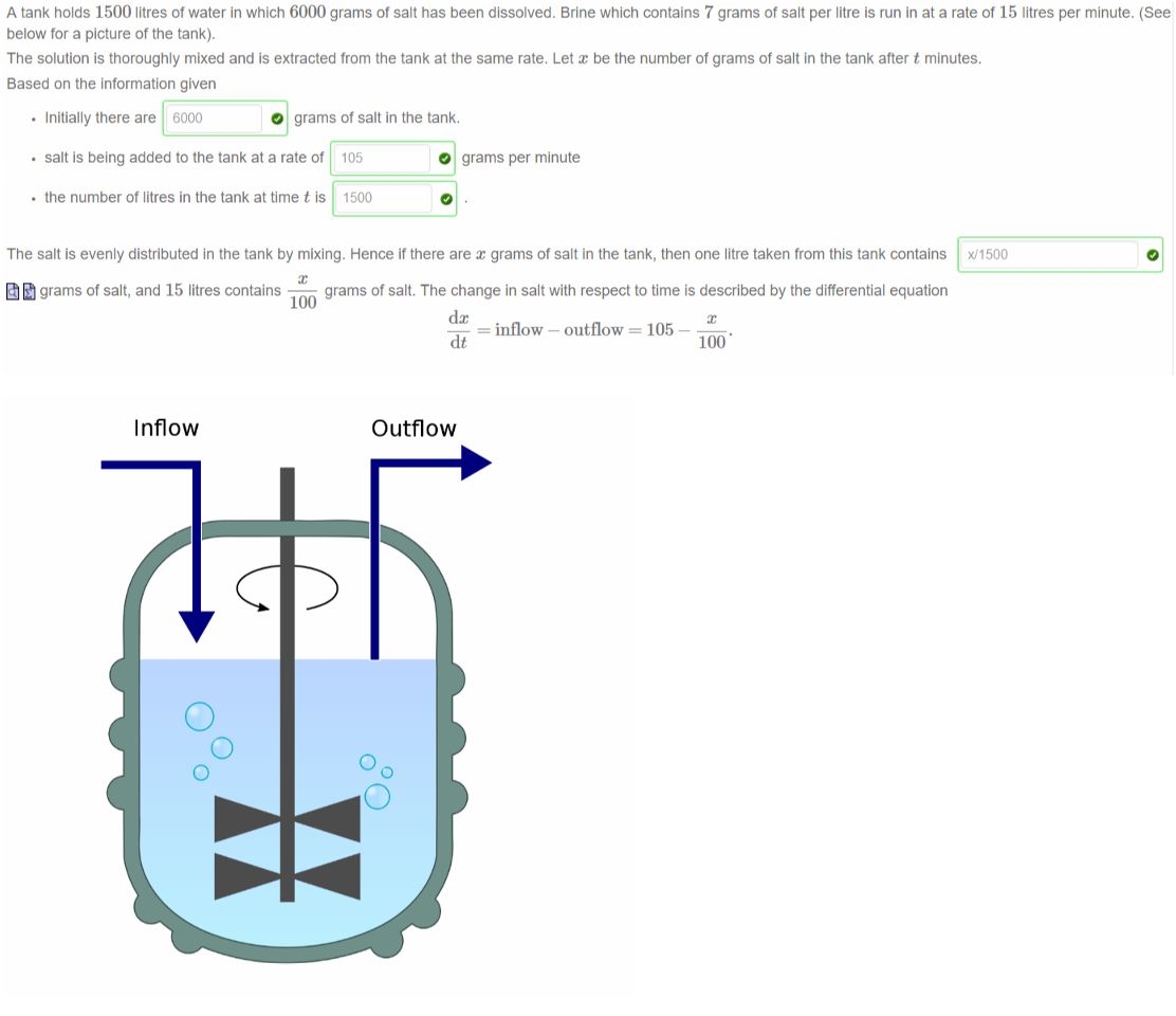 Untitled picture.png Machine generated alternative text:
A tank holds 1500 litres of water in which 6000 grams of salt has been dissolved. Brine which contains 7 grams of salt per litre is run in at a rate of 15 litres per minute. (See 
below for a picture of the tank). 
The solution is thoroughly mixed and is extracted from the tank at the same rate. Let a: be the number of grams of salt in the tank after t minutes. 
Based on the information given 
• Initially there are 6000 
O grams of salt in the tank. 
• salt is being added to the tank at a rate of 105 
• the number of litres in the tank at time t is 1500 
O grams per minute 
The salt is evenly distributed in the tank by mixing. Hence if there are a: grams of salt in the tank, then one litre taken from this tank contains x/1500 
grams Of salt, and 15 litres contains — 
grams of salt. The change in salt with respect to time is described by the differential equation 
100 
— inflow — outflow 105 — —. 
dt 
100 

Untitled picture.png Machine generated alternative text:
Inflow 
O 
O 
O 
Outflow 
O 
O 

Untitled picture.png Machine generated alternative text:
The previous question showed how to setup an initial value problem, such as 
= 100 - 
with the initial condition that 5000 when t O . Now we can solve this equation for x. 
This differential equation is (select all that are true) 
u exact 
separable 
linear 
I-j unsolvable. 
Hence, we compute that 
100 ' 
