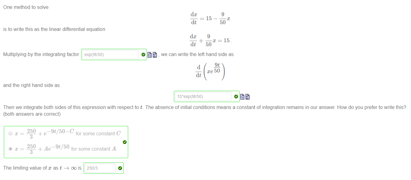 Machine generated alternative text:
One method to solve 
dc 
= 15 
is to write this as the linear differential equation 
9 
dt 
dc 
50 
9 
Multiplying by the integrating factor 
and the right hand side as 
exp(9V50) 
+ —x = 15 
dt 
50 
, we can write the left hand side as 
9t 
d 
xe 50 
dt 
Then we integrate both sides of this expression with respect to t. The absence of initial conditions means a constant of integration remains in our answer. How do you prefer to write this? 
(both answers are correct) 
250 
-9t/50-C 
for some constant C 
3 
250 
+ Ae¯9t/50 for some constant A. 
3 
The limiting value of as t DO is 250/3 