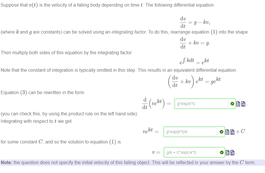 Machine generated alternative text:
Suppose that v(t) is the velocity of a falling body depending on time t. The following differential equation 
dc 
¯ g — kv, 
dt 
(where k and g are constants) can be solved using an integrating factor. To do this; rearrange equation (1) into the shape 
dc 
dt 
Then multiply both sides of this equation by the integrating factor 
kdt _ ekt 
Note that the constant of integration is typically omitted in this step. This results in an equivalent differential equation: 
dc 
kt kt 
dt 
Equation (3) can be rewritten in the form 
(you can check this; by using the product rule on the left hand sidey 
Integrating with respect to t we get 
kt 
ve 
for some constant C, and so the solution to equation (1) is 
g/k + 
Note: the question does not specify the initial velocity of this falling object. This will be reflected in your answer by the C term. 