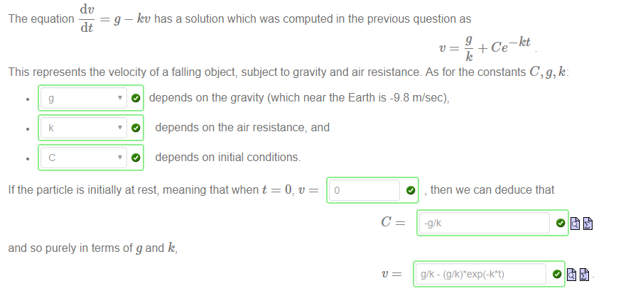Machine generated alternative text:
dv 
g — let' has a solution which was computed in the previous question as 
The equation 
dt 
g 
— kt 
This represents the velocity of a falling object, subject to gravity and air resistance As for the constants C, g, k: 
O depends on the gravity (which near the Earth is -9_8 m/sec), 
O depends on the air resistance, and 
c 
O depends on initial conditions. 
If the particle is initially at rest; meaning that when t = 0, v 
and so purely in terms of g and k, 
O 
, then we can deduce that 