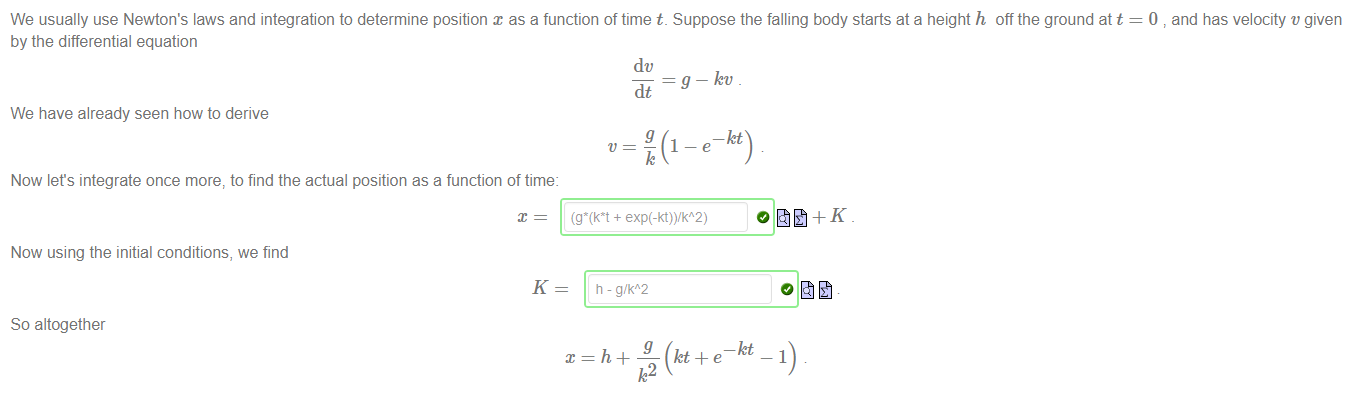 Machine generated alternative text:
We usually use Newton's laws and integration to determine position x as a function of time t. Suppose the falling body starts at a height h off the ground att 
by the differential equation 
dc 
= g — Jet' 
dt 
We have already seen how to derive 
1 
Now lets integrate once more, to find the actual position as a function of time: 
0 and has velocity v given 
Now using the initial conditions, we find 
K 
So altogether 
- g/kA2 
kt+e 'let 1) 