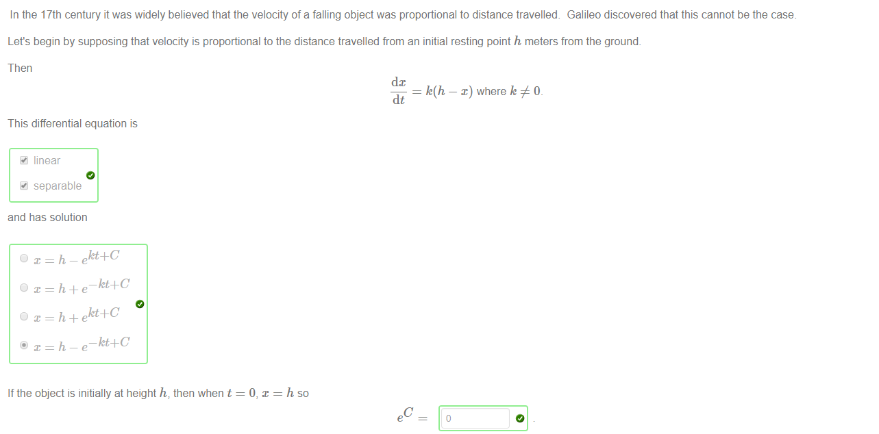 Machine generated alternative text:
In the 17th century it was widely believed that the velocity of a falling object was proportional to distance travelled_ Galileo discovered that this cannot be the case. 
Let's begin by supposing that velocity is proportional to the distance travelled from an initial resting point h meters from the ground. 
Then 
This differential equation is 
linear 
separable 
and has solution 
If the object is initially at height h, then when t 
dc 
k(h — x) where k 0_ 
dt 
h so 