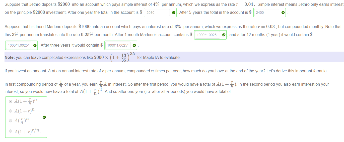 Machine generated alternative text:
Suppose that Jethro deposits $2000 into an account which pays simple interest of 4% per annum; which we express as the rate r = 0.04. Simple interest means Jethro only earns interest 
on the principle $2000 investment After one year the total in the account is $ 2080 
O . After 5 years the total in the account is $ 2400 
Suppose that his friend Marlene deposits $1000 into an account which pays an interest rate of 3% per annum, which we express as the rate r = 0.03 , but compounded monthly Note that 
this 3% per annum translates into the rate 0.25% per month. After 1 month Marlene's account contains $ 1000*1.0025 
O , and after 12 months (1 year) it would contain $ 
O After three years it would contain $ 1000M 0025" 
1000*1 0025* 
K) 35 
Note: you can leave complicated expressions like 2000 x 1 + 
for MapleTA to evaluate. 
If you invest an amount A at an annual interest rate of r per annum, compounded n times per year, how much do you have at the end of the year? Let's derive this important formula. 
In first compounding period of — of a year, you earn -h A in interest So after the first period; you would have a total of A(l + In the second period you also earn interest on your 
interest, so you would now have a total of A(l + -L)2 _ And so after one year (i.e after all n periods) you would have a total of 
O + r)r/n. 