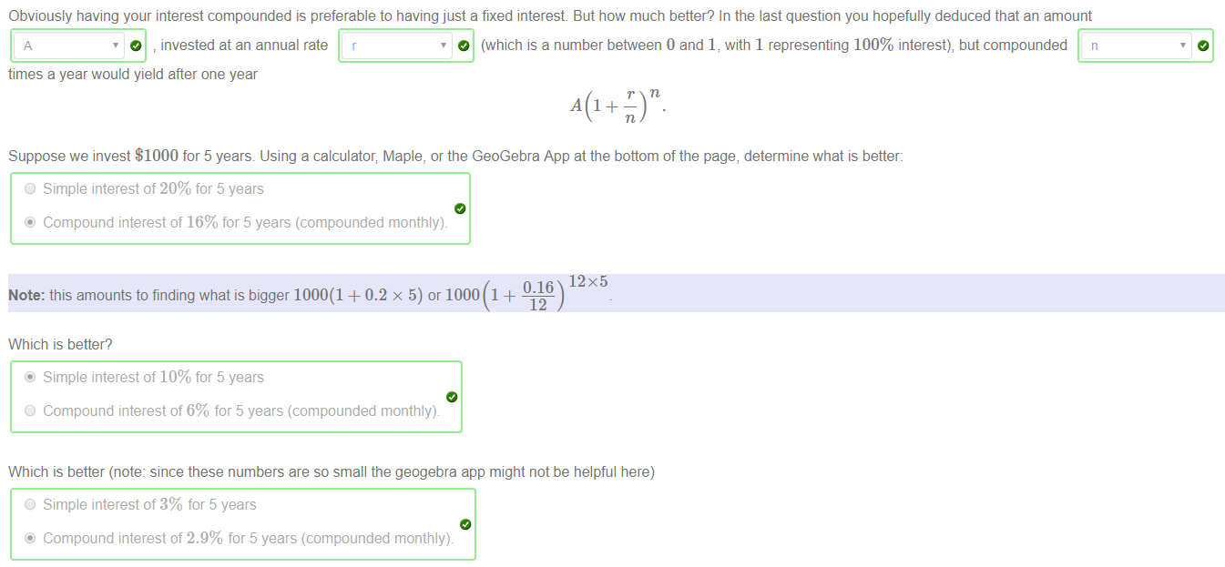 Machine generated alternative text:
Obviously having your interest compounded is preferable to having just a fixed interest But how much better? In the last question you hopefully deduced that an amount 
O invested at an annual rate r 
times a year would yield after one year 
O (which is a number between 0 and 1, with 1 representing 100% interest), but compounded n 
Suppose we invest $1000 for 5 years Using a calculator; Maple, or the GeoGebra App at the bottom of the page, determine what is better: 
O Simple interest of 20% for 5 years 
@ Compound interest of 16% for 5 years (compounded monthly) 
12x5 
Note: this amounts to finding what is bigger 1000(1 + 0.2 x 5) or 1000 1 + 
Which is better? 
@ Simple interest of 10% for 5 years 
O Compound interest of 6% for 5 years (compounded monthly) 
Which is better (note: since these numbers are so small the geogebra app might not be helpful here) 
O Simple interest of 3% for 5 years 
@ Compound interest of 2.9% for 5 years (compounded monthly) 