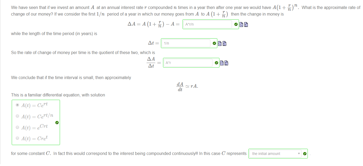 Machine generated alternative text:
We have seen that ifwe invest an amount A at an annual interest rate r compounded n times in a year then after one year we would have + -L) n. What is the approximate rate of 
change of our money? If we consider the first l/n period of a year in which our money goes from A to A (1 + -L) then the change in money is 
while the length of the time period (in years) is 
At 
So the rate of change of money per time is the quotient of these two; which is 
At 
We conclude that if the time interval is small, then approximately 
This is a familiar differential equation, with solution 
Cert 
Cert/ n 
Crt 
Cre t 
lin 
dt 
for some constant C. In fact this would correspond to the interest being compounded continuously" In this case C represents tne initial amount 