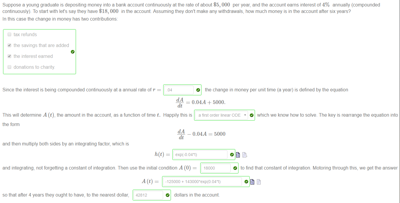 Machine generated alternative text:
Suppose a young graduate is depositing money into a bank account continuously at the rate of about $5, 000 per year, and the account earns interest of 4% annually (compounded 
continuously). To start with lets say they have $18, 000 in the account Assuming they dont make any withdrawals; how much money is in the account after six years? 
In this case the change in money has two contributions: 
Cl tax refunds 
the savings that are added 
the interest earned 
Cl donations to charity 
Since the interest is being compounded continuously at a annual rate of r 
.04 
O the change in money per unit time (a year) is defined by the equation 
= 0.04A + 5000. 
dt 
This will determine A the amount in the account, as a function oftime t. Happily this is a first order linear ODE ' 10 which we know how to solve. The key is rearrange the equation into 
the form 
- 0.04A = 5000 
and then multiply both sides by an integrating factor, which is 
and integrating, not forgetting a constant of integration. Then use the initial condition A (0) 
18000 
O to find that constant of integration Motoring through this, we get the answer 
so that after 4 years they ought to have, to the nearest dollar; 
42812 
-125000 + 
O dollars in the account 
