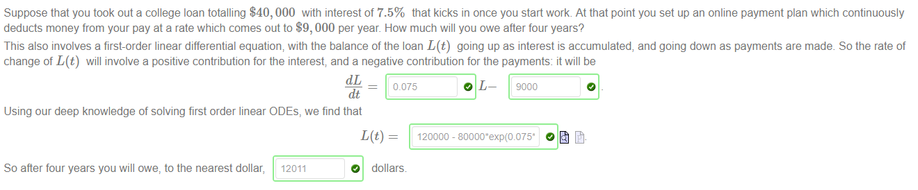 Machine generated alternative text:
Suppose that you took out a college loan totalling $40, 000 with interest of 7.5% that kicks in once you start work. At that point you set up an online payment plan which continuously 
deducts money from your pay at a rate which comes out to $9, 000 per year. How much Will you owe after four years? 
This also involves a first-order linear differential equation; with the balance of the loan L(t) going up as interest is accumulated, and going down as payments are made. So the rate of 
change of L(t) Will involve a positive contribution for the interest; and a negative contribution for the payments: it will be 
0.075 
dt 
Using our deep knowledge of solving first order linear ODEs, we find that 
O L— 9000 
So after four years you will owe, to the nearest dollar, 
12011 
dollars 
o 