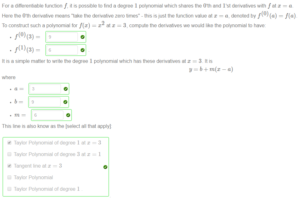 Machine generated alternative text:
For a differentiable function f, it is possible to find a degree 1 polynomial which shares the 0th and I'st derivatives with f at x = a. 
Here the O'th derivative means "take the derivative zero times" - this is just the function value at x = a, denoted by f (O) (a) = f(a). 
To construct such a polynomial for f@) 
x at x = 3, compute the derivatives we would like the polynomial to have: 
It is a simple matter to write the degree 1 polynomial which has these derivatives at x 
where 
3 
9 
6 
This line is also know as the [select all that apply]: 
41 Taylor Polynomial of degree 1 at x = 3 
Cl Taylor Polynomial of degree 3 at 
Tangent line at x = 3 
Cl Taylor Polynomial 
Cl Taylor Polynomial of degree 1 
3. It is 
a) 