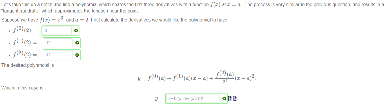Machine generated alternative text:
Let's take this up a notch and find a polynomial which shares the first three derivatives with a function f@) at x 
"tangent quadratic" which approximates the function near the point 
Suppose we have f(x) 
x and a = 2. First calculate the derivatives we would like the polynomial to have: 
The desired polynmoial is 
Which in this case is 
f(2) (a) 
2! 
a . The process is very similar to the previous question, and results in a 
2 
y 