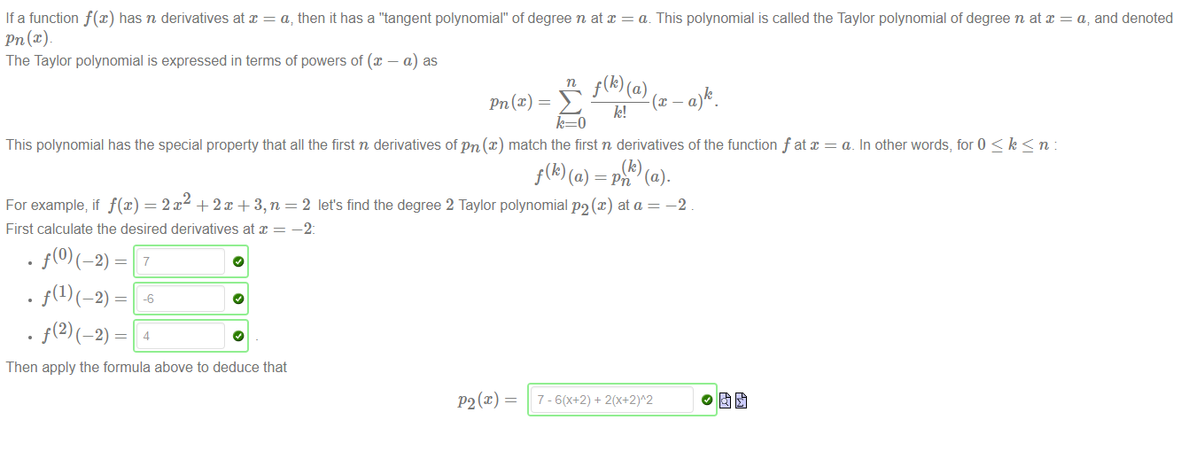 Machine generated alternative text:
If a function f(x) has n derivatives at x = a, then it has a "'tangent polynomial" of degree n at x = a. This polynomial is called the Taylor polynomial of degree n at x 
Pn@) 
The Taylor polynomial is expressed in terms of powers of @ — a) as 
pn(x) E k, (x-a 
a, and denoted 
This polynomial has the special property that all the first n derivatives of pn@) match the first n derivatives of the function f at 
a. In other words, for O < k < n 
(k) 
f(k) (a) = pn (a). 
2 let's find the degree 2 Taylor polynomial P2(x) ata 
-2 
For example; if f@) = 2m + 2m + 3, n 
First calculate the desired derivatives at x 
Then apply the formula above to deduce that 