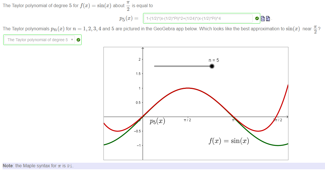 Machine generated alternative text:
The Taylor polynomial of degree 5 for f@) = sin(x) about — is equal to 
P5(c) — 
The Taylor polynomials pn@) for n = 1, 2, 3, 4 and 5 are pictured in the GeoGebra app below Which looks like the best approximation to sin@) 
T ne Taylor polynomial ot degree 5 
Note: the Maple syntax for T is pi. 
near 