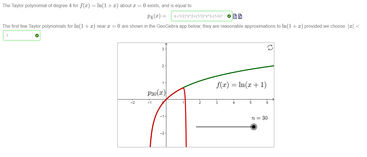 Machine generated alternative text:
The Taylor polynomial of degree 4 for f@) = In(l + x) about = 0 exists, and is equal to 
The first few Taylor polynomials for In(l + x) near x = O are shown in the GeoGebra app below; they are reasonable approximations to In(l + x) provided we choose < 
P30@) 
n — 3D 