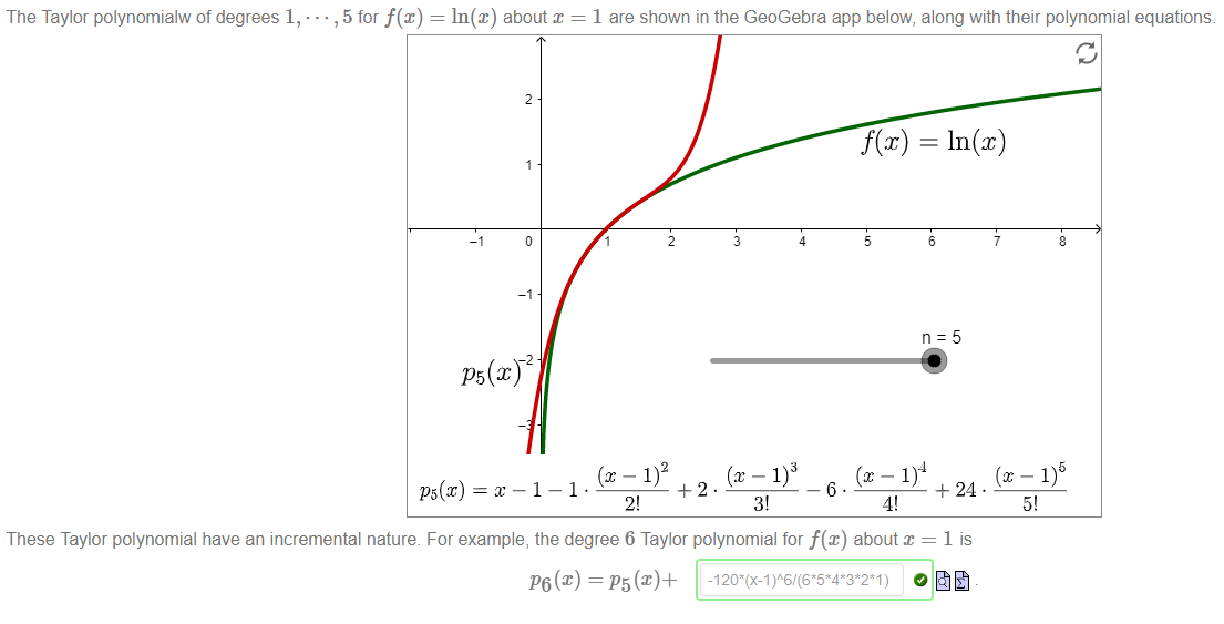 Machine generated alternative text:
The Taylor polynomialw of degrees 1, • 
• , 5 for f(x) 
ln@) about x 
1 are shown in the GeoGebra app below, along with their polynomial equations. 
f@) 
+ 24 . 
3! 
These Taylor polynomial have an incremental nature. For example, the degree 6 Taylor polynomial for f(x) about = 1 is 