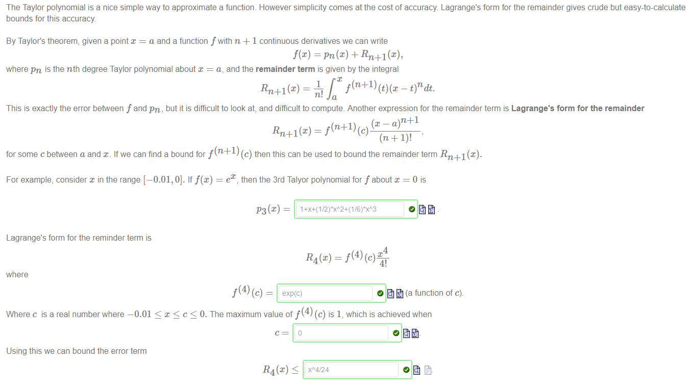 Machine generated alternative text:
The Taylor polynomial is a nice simple way to approximate a function. However simplicity comes at the cost of accuracy Lagrange's form for the remainder gives crude but easy-to-calculate 
bounds for this accuracy 
By Taylor's theorem, given a point = a and a function f with n + 1 continuous derivatives we can write 
f@) = pn(æ) + Rn+l(c), 
where pn is the nth degree Taylor polynomial about x = a, and the remainder term is given by the integral 
f(n+l) — t)ndt. 
1 
Rn+l (x) 
n! 
This is exactly the error between f and pn, but it is difficult to look at, and difficult to compute. Another expression for the remainder term is Lagrange's form for the remainder 
Rn+l (x) = f(n+l) ( C) 
for some c between a and If we can find a bound for f (n +1) (c) then this can be used to bound the remainder term Rn+l (x). 
ex then the 3rd Talyor polynomial for f about x = 0 is 
For example, consider x in the range [—0.01, 0]. If f@) 
Lagrange's form for the reminder term is 
4 
4! 
where 
O (a function of c). 
Where c is a real number where —0.01 < < c < 0. The maximum value of f (4) (c) is 17 which is achieved when 
Using this we can bound the error term 