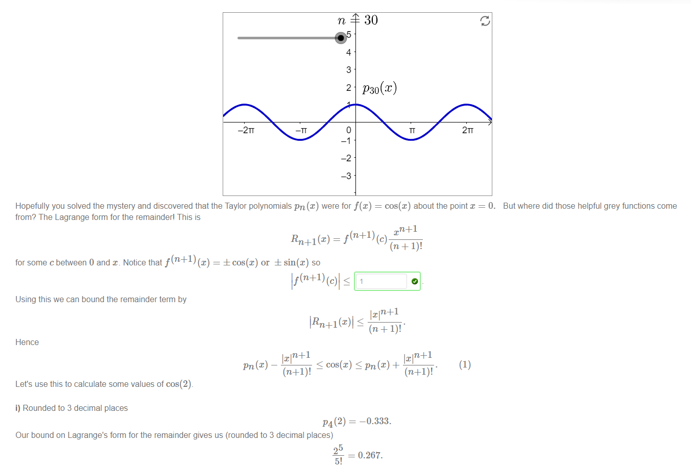 Machine generated alternative text:
30 
P30(x) 
—2TT 
4 
3 
2 
-2 
2TT 
Hopefully you solved the mystery and discovered that the Taylor polynomials pn (x) were for f@) = cos(x) about the point = O. 
But where did those helpful grey functions come 
from? The Lagrange form for the remainder' This is 
Rn+l(x) _ x 
for some c between 0 and Notice that f (n +1) (x) = ± cos(x) or ± sin@) so 
If(n+l) 
Using this we can bound the remainder term by 
Hence 
cos(x) S pn(x) + 
(1) 
Let's use this to calculate some values of cos(2)_ 
i) Rounded to 3 decimal places 
Our bound on Lagrange's form for the remainder gives us (rounded to 3 decimal places) 
25 
5! 
-0.333. 
= 0.267. 