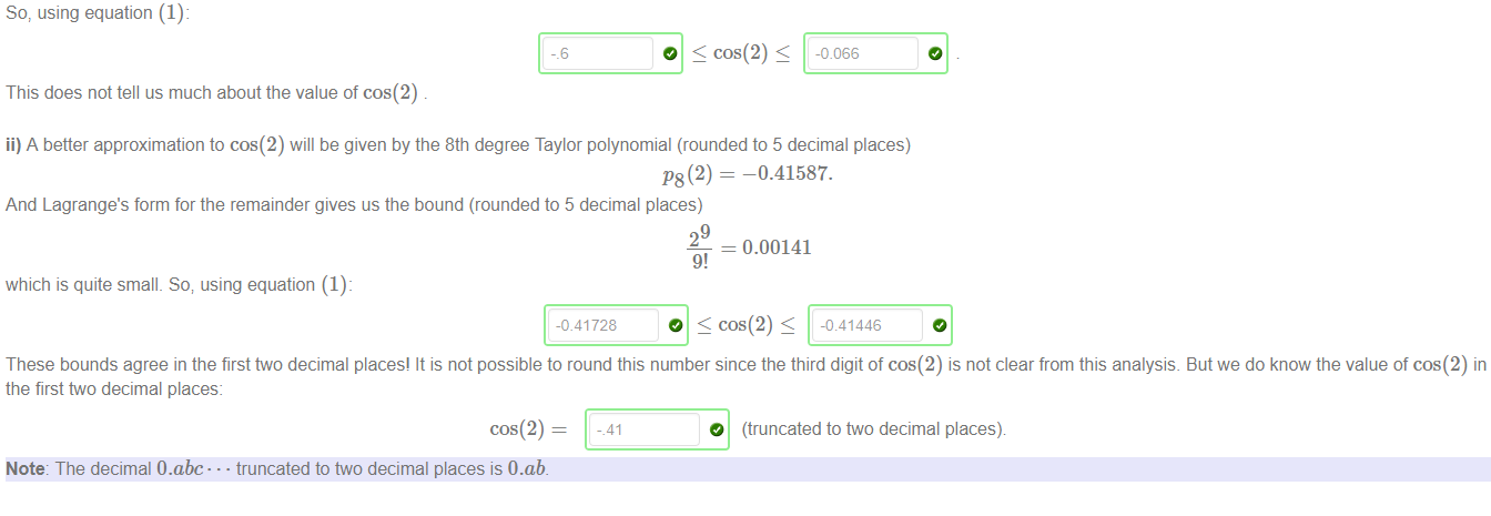 Machine generated alternative text:
So, using equation (1): 
-.6 
This does not tell us much about the value of cos(2) 
O S cos(2) 
ii) A better approximation to cos(2) will be given by the 8th degree Taylor polynomial (rounded to 5 decimal places) 
P8(2) 
—0.41587. 
And Lagrange's form for the remainder gives us the bound (rounded to 5 decimal places) 
which is quite small. So; using equation (1): 
-0.41728 
29 
= 0.00141 
9! 
O cos(2) < 
These bounds agree in the first two decimal places! It is not possible to round this number since the third digit of cos(2) is not clear from this analysis. But we do know the value of cos(2) in 
the first two decimal places: 
cos(2) — 
Note: The decimal O.abc• • • truncated to two decimal places is O.ab 
-.41 
O (truncated to two decimal places) 