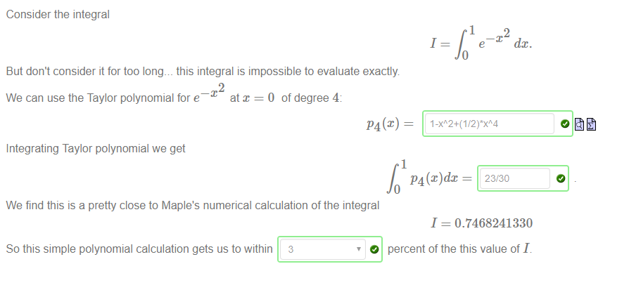 Machine generated alternative text:
Consider the integral 
But don't consider it for too long. _ this integral is impossible to evaluate exactly 
2 
at x = 0 of degree 4. 
We can use the Taylor polynomial for e¯ 
P4(x) — 
Integrating Taylor polynomial we get 
We find this is a pretty close to Maple's numerical calculation of the integral 
1 
1 
dc 
2 
dc. 
23/30 
So this simple polynomial calculation gets us to within 3 
O 
1 = 0.7468241330 
percent of the this value of I. 
