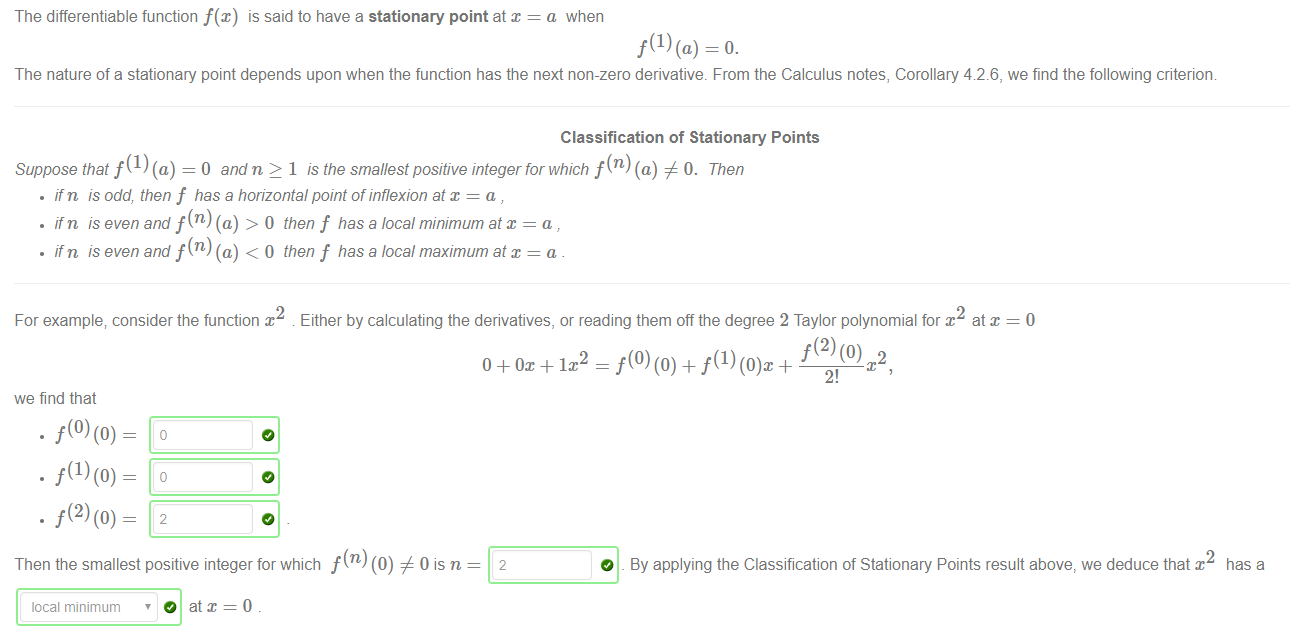 Machine generated alternative text:
The differentiable function f(x) is said to have a stationary point at x = a when 
The nature of a stationary point depends upon when the function has the next non-zero derivative. From the Calculus notes, Corollary 42.6, we find the following criterion 
Classification of Stationary Points 
Suppose that f (1) (a) = O and n 2 1 is the smallest positive integer for which f (n) (a) # 0. Then 
• ifn is odd, then f has a horizontal point of inflexion at x = a 
• ifn is even and f(n) (a) > 0 then f has a local minimum at x = a , 
• ifn is even and f(n) (a) < O then f has a local maximum at x = a 
For example; consider the function x Either by calculating the derivatives, or reading them offthe degree 2 Taylor polynomial for x at x 
—o 
2 
2! 
we find that 
Then the smallest positive integer for which f (n) (0) # 0 is n 
local minimum ' O at x = 0 
2 
O _ By applying the Classification of Stationary Points result above, we deduce that x 
has a 