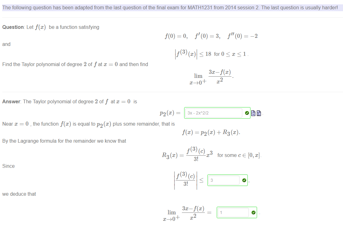 Machine generated alternative text:
The following question has been adapted from the last question of the final exam for MATHI 231 from 2014 session 2. The last question is usually harder' 
f(0) = o, 
—2 
Question: Let f(x) be a function satisfying 
and 
Find the Taylor polynomial of degree 2 of f at x 
0 and then find 
Answer: The Taylor polynomial of degree 2 of f at x = O is 
Near x = 0 the function f(x) is equal to P2(x) plus some remainder, that is 
By the Lagrange formula for the remainder we know that 
< 18 for O <x<l 
lim 
f(x) = (x) + R3 (x). 
3! 
Since 
3! 
we deduce that 
x for some c e [O, x]. 
3 