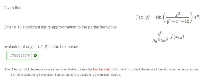 Machine generated alternative text:
Given that 
Enter a 1 0 significant figure approximation to the partial derivative 
evaluated at (x,y) = (-17-2) in the box below. 
- 7560891578 
2 
sm 
y6+x2+12 
09 
ey 
Note: After you click the response area, you should able to see a link Number Help. Click the linkto checkthe required format of your numerical answer. 
82.100 is accurate to 5 significant figures, but 821 is accurate to 3 significant figures. 