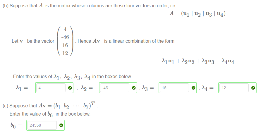 Machine generated alternative text:
(b) Suppose that A is the matrix whose columns are these four vectors in order, 
4 
-46 
Let v be the vector 
16 
12 
Enter the values of Al, 
A = (ul 1 114) 
Hence Av is a linear combination of the form 
in the boxes below 
4 
0 
-46 
b7)T 
16 
12 
(c) Suppose that Av = (bl b2 
Enter the value of b6 in the box below 
b6 = 24358 
