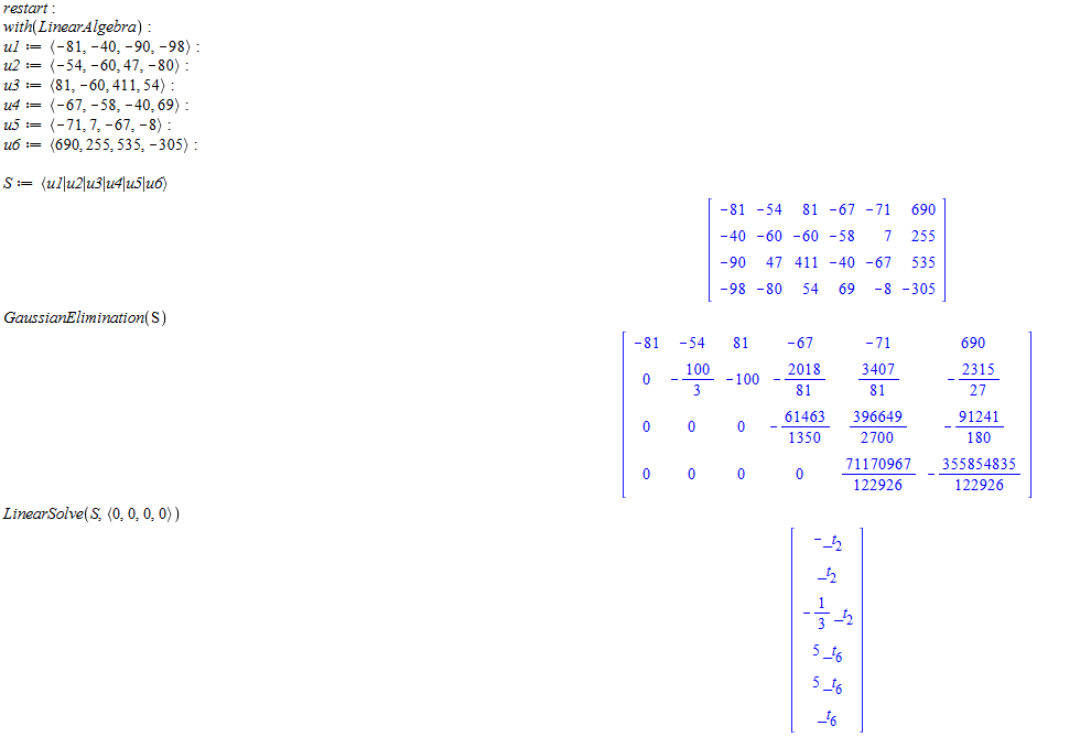 Machine generated alternative text:
restart : 
with(LtnearÅ lgebra) 
-98) 
69) 
(-71, 
(ullu21u31u41u51u6) 
GaussianElim inatton( S ) 
-81 
o 
o 
LinearSolve(S (O, O, O, O)) 
-54 
o 
o 
-81 
-54 
-40 
-60 
-90 
47 
-98 
-80 
81 
-100 
o 
o 
81 
-60 
411 
54 
-67 
2018 
81 
61463 
1350 
o 
-67 
-58 
-40 
69 
-71 
-67 
-71 
690 
535 
-305 
3407 
81 
396649 
2700 
71170967 
122926 
690 
2315 
27 
91241 
180 
355854835 
122926 