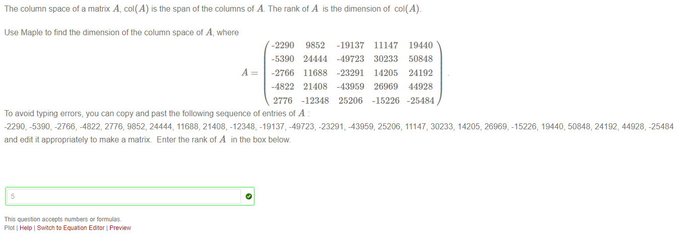 Machine generated alternative text:
The column space of a matrix A, col(A) is the span of the columns of A. The rank of A is the dimension of col(A). 
Use Maple to find the dimension of the column space of A, where 
-2290 
-5390 
-2766 
-4822 
2776 
9852 
24444 
11688 
21408 
-12348 
-19137 
-49723 
-23291 
-43959 
25206 
11147 
30233 
14205 
26969 
-15226 
19440 
50848 
24192 
44928 
-25484 
To avoid typing errors; you can copy and past the following sequence of entries of A 
-2290; -5390, -2766, -4822, 2776, 9852, 24444, 11688; 21408, -12348; -19137, -49723, -23291 -43959, 25206, 11147, 30233, 14205; 26969, -15226; 19440, 50848, 24192, 44928, -25484 
and edit it appropriately to make a matrix Enter the rank of A in the box below 
5 
This question accepts numbers or formulae 
Plot I Help Switch to Equation Editor Preview 