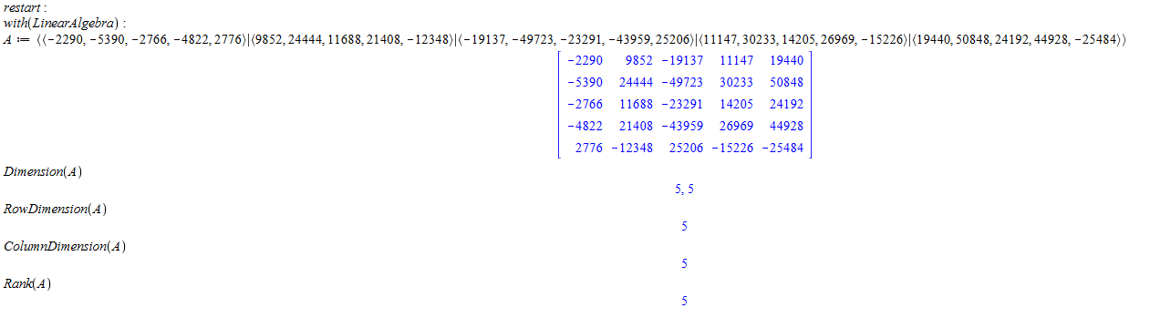 Machine generated alternative text:
restart : 
with(LtnearÅ lgebra) 
Dimension(Å ) 
RowDtm ension(Å ) 
ColumnDtm enston(Å ) 
Rank(Å ) 
((-22902 -5390:-2766: 11688221408: 19137:-49723: -23291:-43959: 1420* 26969: 44928, -25484)) 
-2290 
-5390 
-2766 
-4822 
2776 
9852 
24444 
11688 
21408 
- 12348 
-19137 
-49723 
-23291 
-43959 
25206 
11147 
30233 
14205 
26969 
- 15226 
19440 
50848 
24192 
44928 
-25484 