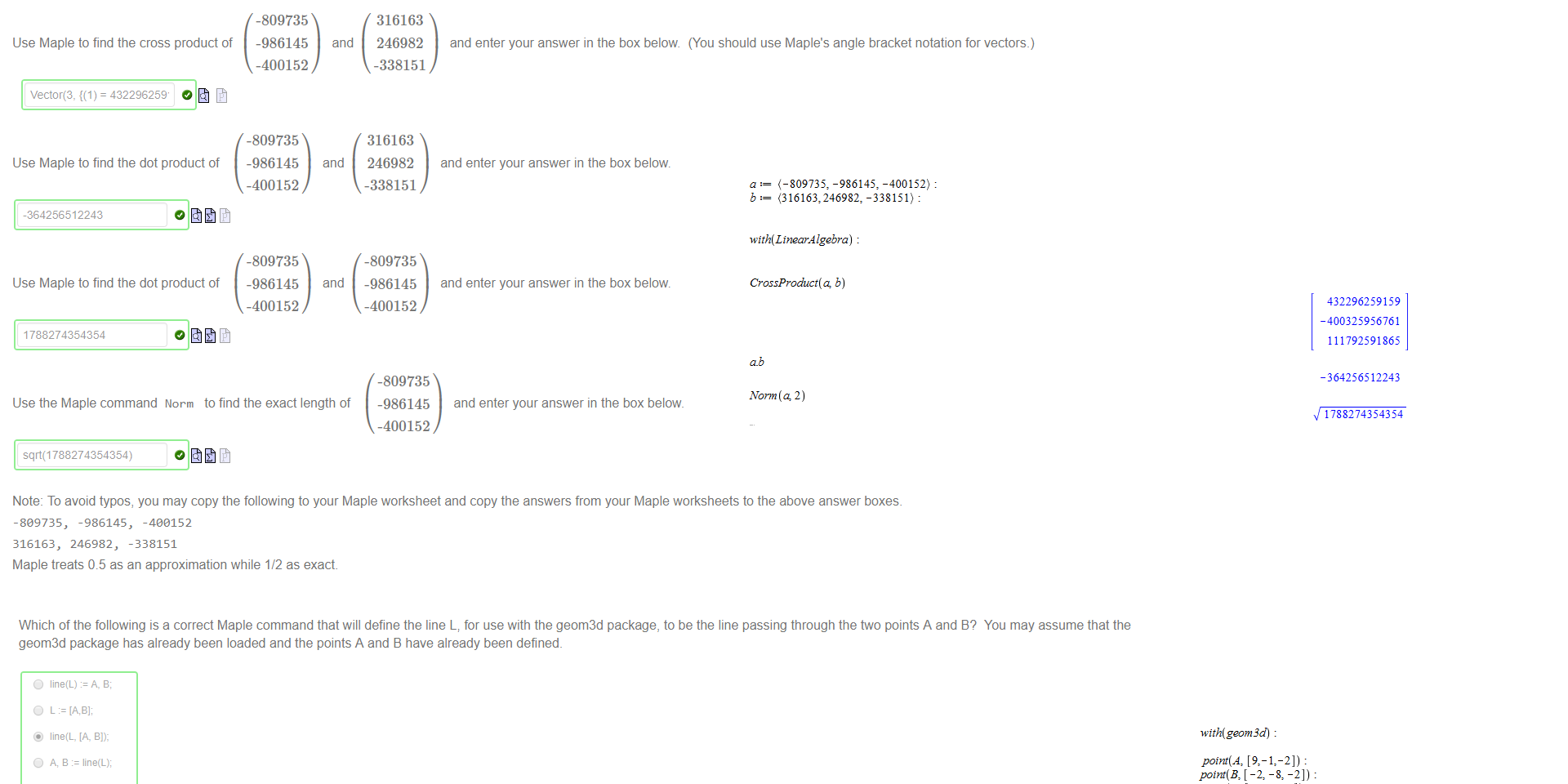Untitled picture.png Machine generated alternative text:
Use Maple to find the cross product of 
vector(3, = 432296259' 
Use Maple to find the dot product of 
-364256512243 
Use Maple to find the dot product of 
1788274354354 
-809735 
-986145 
-400152 
-809735 
-986145 
-400152 
-809735 
-986145 
-400152 
and 
and 
and 
316163 
246982 
-338151 
316163 
246982 
-338151 
-809735 
-986145 
-400152 
-809735 
-986145 
-400152 
and enter your answer in the box below (You should use Maple's angle bracket notation for vectors.) 
and enter your answer in the box below. 
and enter your answer in the box below. 
and enter your answer in the box below. 
Use the Maple command Norm to find the exact length of 
sqä(1788274354354) 
Note: To avoid typos, you may copy the following to your Maple worksheet and copy the answers from your Maple worksheets to the above answer boxes. 
-809735, 
-986145, -4€€152 
316163, 246982, -338151 
Maple treats 0.5 as an approximation while 1/2 as exact 

Untitled picture.png Machine generated alternative text:
Which of the following is a correct Maple command that will define the line L; for use with the geom3d package, to be the line passing through the two points A and B? You may assume that the 
geom3d package has already been loaded and the pants A and B have already been defined. 
0 
0 
0 
0 
O 
O 
O 
O 
line(L) A, a; 
line(L, [A, 
A, a line(L); 
L line(A, 8); 
line(A, 
line(IA, 
line(L) 
line(L); 
Untitled picture.png Machine generated alternative text:
-400152) : 
b: (3161632246982: -338151): 
with (Linear-4 lgebra) 
CrossProduct( b) 
432296259159 
-400325956761 
111792591865 
-364256512243 
Norm (4 2) 
1788274354354 
Untitled picture.png Machine generated alternative text:
with(geom3 
point(Az 
point(C, [ —7.5, —71) _ 
line(Ll. [A, B l) 
åstance(L1, L 2) 
1609 
v 1361 
