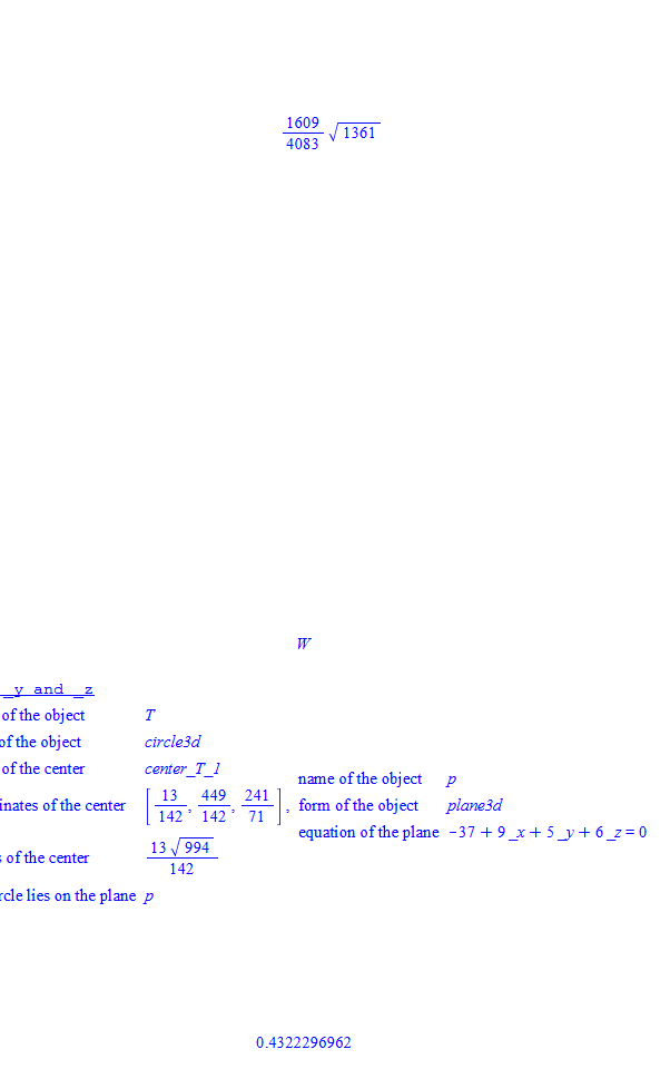 Untitled picture.png Machine generated alternative text:
vith( geom 34) 
Mint(A, • 
71) 
sphere(S1. [A, 41) 
sphere(S2, [B, C]) • 
intersection( T, SIZ S2) 
detail( T) 
13 449 
line(L1, 1B, El) 
ltne(L2, [A: [3, 
L2), 10) 
distance(L1, L2) 
name ofthe object 
form of the object 
of the center 
circle3d 
center T_l 
13 449 
coordinates of the center 
142 : 142' 
radius offfe center 
13 
142 
the circle lies on the plane p 
uzne of the object p 
241 
form o f the obj ect plane3d 
71 
equationoftheplane —37 + 9 _x+ 5 _v+ 
0.4322296962 
33 
82601 
S2601 
Untitled picture.png Machine generated alternative text:
with(geom3 
point(Az 
point(C, [ —7.5, —71) _ 
line(Ll. [A, B l) 
åstance(L1, L 2) 
1609 
v 1361 
