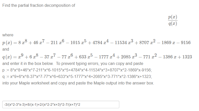 Machine generated alternative text:
Find the partial fraction decomposition of 
where 
p (x) = 8 x8 +46 x7 — 211 x6 — 1015m + 4784 A — 11534 x3 + 8707 x 
2 
and 
x +6m —37 —77 x + 633 x 
5 
— 1777 x4 + 2085 x3 — 771 
and enter it in the box below. To prevent typing errors, you can copy and paste 
p 01 1 869*X-91 56; 
q *xA2-1 323; 
into your Maple worksheet and copy and paste the Maple output into the answer box. 
- 1869 - 9156 
- 1386 + 1323 