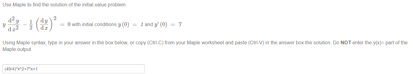 Machine generated alternative text:
Use Maple to find the solution of the initial value problem 
2 
d2y 1 dy 
y 
dx2 
0 with initial conditions y (0) 
1 and y' (0) — 
7 
Using Maple syntax, type in your answer in the box below, or copy (Ctrl-C) from your Maple worksheet and paste (Ctrl-V) in the answer box the solution Do NOT enter the y(x)= part of the 
Maple output. 