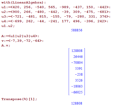 Machine generated alternative text:
with (Linearmgebra) : 
ul : *420 , 
u2 : *900 , 
256, 
-540, 
266, 
-480, 
-481, 
815, 
262, 
-44, 
565 , 
-989, 
-442, 
-39, 
-155, 
-79, 
-241, 
177, 
-437, 
150, 
309, 
-475, 
-280, 
331 , 
496, 
-396, 
-442>: 
-681>: 
376>: 
242>: 
Transpose (8) [I] ; 
128808 
26446 
- 70804 
5391 
-238 
3526 
-18063 
-66025 
128808 