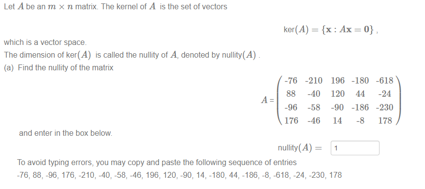 Let A be an m x n matrix. The kernel of A is the setof vectors 
ker(A) = {x 
which is a vector space. 
The dimension of ker(A) is called the nullity of A, denoted by nullity(A) 
(a) Find the nullity of the matrix 
-76 
88 
-96 
176 
and enter in the box below 
-210 
-40 
-58 
-46 
196 
120 
-90 
14 
-180 
44 
-186 
-8 
-618 
-24 
-230 
178 
nullity(A) — 
To avoid typing errors, you may copy and paste the following sequence of entries 
-76, 88, -96, 176, -210, -40, -58, -46, 196, 120; -90; 14, -180, 44 -186, -8, -618, -24, -230, 178 