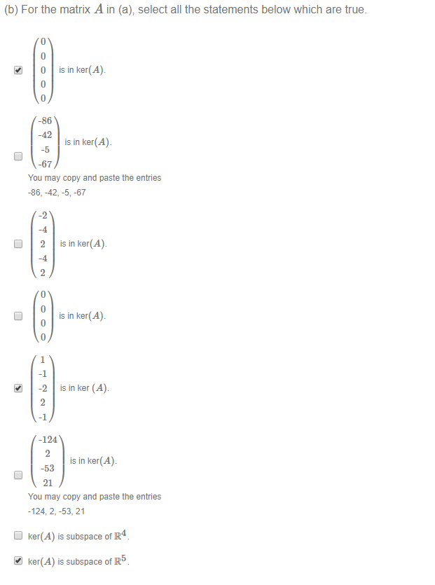 (b) For the matrix A in (a); select all the statements below which are true. 
0 
is in ker(Ab 
-86 
-42 
is in ker(A)_ 
-5 
-67 
You may copy and paste the entries 
-86, -42, -5, -67 
-2 
is in ker(A) 
is in ker(Ab 
is in ker (Ab 
-124 
is in ker(A). 
-53 
21 
You may copy and paste the entries 
-124 2, -53, 21 
D ker(A) is subspace of R4 
4.1 ker(A) is subspace of R5 