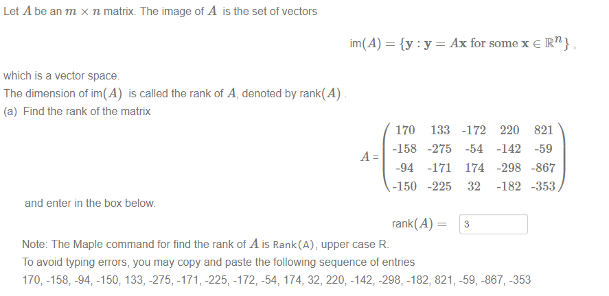 Machine generated alternative text:
Let A be an m x n matrix. The image of A is the setof vectors 
im(A) 
which is a vector space. 
The dimension of im(A) is called the rank of A, denoted by rank(A) 
(a) Find the rank of the matrix 
and enter in the box below 
Ax for some x e IR n} 
170 
-158 
-94 
-150 
133 
-275 
-171 
-225 
-172 
-54 
174 
32 
3 
220 
-142 
-298 
-182 
821 
-59 
-867 
-353 
rank(A) 
Note: The Maple command for find the rank of A is Rank(A), upper case R. 
To avoid typing errors, you may copy and paste the following sequence of entries 
170; -158; -94 -150; 133, -275, -171, -225, -172, -54, 174, 32, 220; -142; -298; -182, 821, -59, -867, -353 