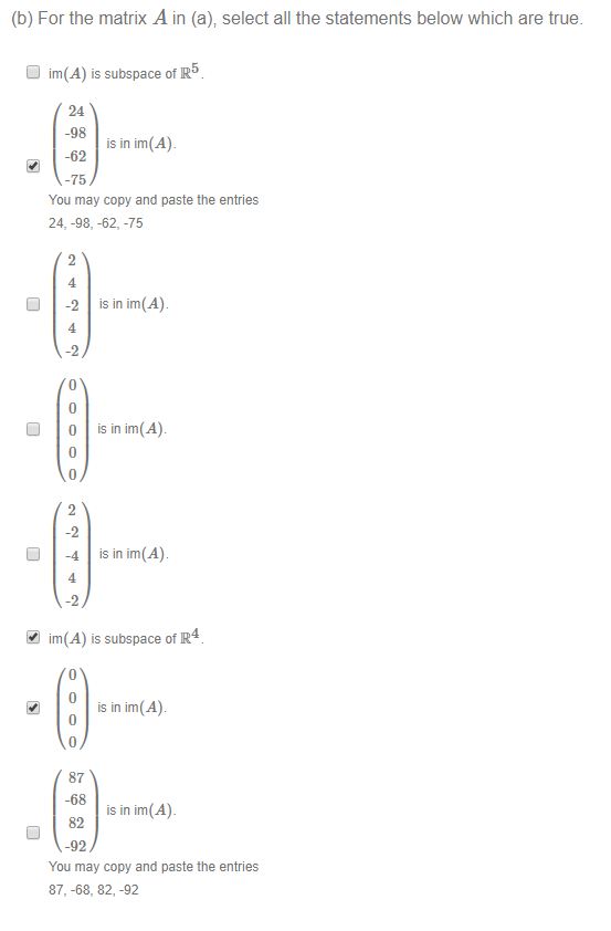 Machine generated alternative text:
(b) For the matrix A in (a); select all the statements below which are true. 
D Im(A) is subspace ofR5 
24 
-98 
is in im(A)_ 
-62 
-75 
You may copy and paste the entries 
24, -98, -62, -75 
0 
is in im(A) 
is in im(Ab 
is in im(A) 
4.1 im(A) is subspace ofR4 
is in im(Ab 
87 
-68 
is in im(A)_ 
82 
-92 
You may copy and paste the entries 
87, -68, 82, -92 