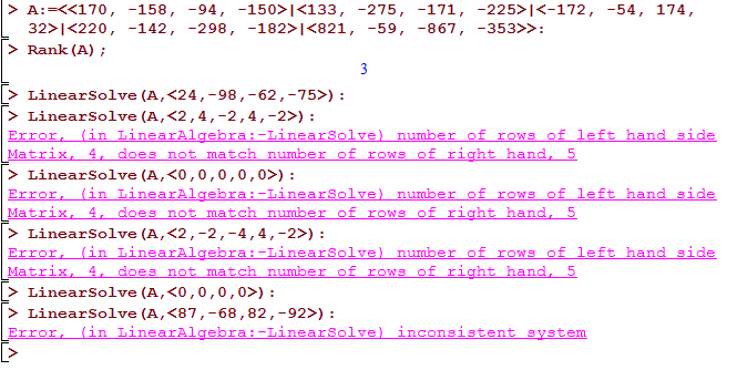 Machine generated alternative text:
-158, 
-142 , 
-150> 1<133 , 
<220 , 
> Rank (A) ; 
-298 , 
-275, 
-59, 
-171, 
-867 , 
-54, 
174, 
> Linearsolve (A, , -98 , -62 , -75>) : 
> LinearSoIve (A, , 4, —2 , 4, —2>) : 
Error. (in LinearAIgeEra : —Linearsolve) number of rows of left hand side 
Matrix. 4. does not match number of rows of right hand. 5 
> LinearSoIve (A, , O , O , O , : 
Error. (in LinearAIgeEra : —Linearsolve) number of rows of left hand side 
Matrix. 4. does not match number of rows of right hand. 5 
> LinearSoIve (A, , —2 , —4, 4, —2>) : 
Error. (in LinearAIgeEra : —Linearsolve) number of rows of left hand side 
Matrix. 4. does not match number of rows of right hand. 5 
> LinearSoIve (A, , O , O , : 
> Linearsolve (A, , -68 , 82 , -92>) : 
Error. ( in LinearAIgeEra : —Linearsolve) inconsistent system 