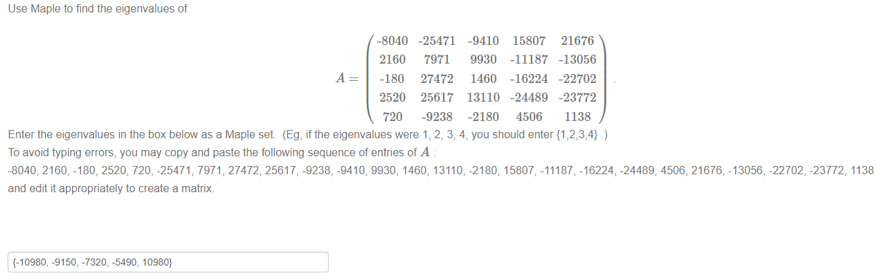 Machine generated alternative text:
Use Maple to find the eigenvalues of 
-8040 
2160 
-180 
2520 
720 
-25471 
7971 
27472 
25617 
-9238 
-9410 
9930 
1460 
13110 
-2180 
15807 
-11187 
-16224 
-24489 
4506 
21676 
-13056 
-22702 
-23772 
1138 
Enter the eigenvalues in the box below as a Maple set (Eg, ifthe eigenvalues were 1, 2, 3; 4, you should enter {1 
To avoid typing errors; you may copy and paste the following sequence of entries of A 
-8040; 2160, -180, 2520, 720, -25471; 7971 , 27472; 25617, -9238, -9410; 9930, 1460; 13110, -2180; 15807, -11187, -16224, -24489; 4506, 21676; -13056, -22702, -23772; 1138 
and edit it appropriately to create a matrix. 
{-10980, -9150, -7320, -5490, 10980} 