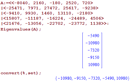 Machine generated alternative text:
2160, 
-180, 
1<-25471, 7971, 27472, 
2520, 
25617 , 
720> 
-9238> 
1<-9410 , 
1<15807 , 
1<21676, 
9930, 1460, 13110, 
-2180> 
-11187, 
-13056, 
-16224, 
-22702 , 
-24489, 
-23772, 
4506> 
E igenvalues (A) ; 
convert (8 , set) ; 
-5490 
-10980 
- 7320 
-9150 
10980 
-10980: -9150: -7320: -5490: 10980) 