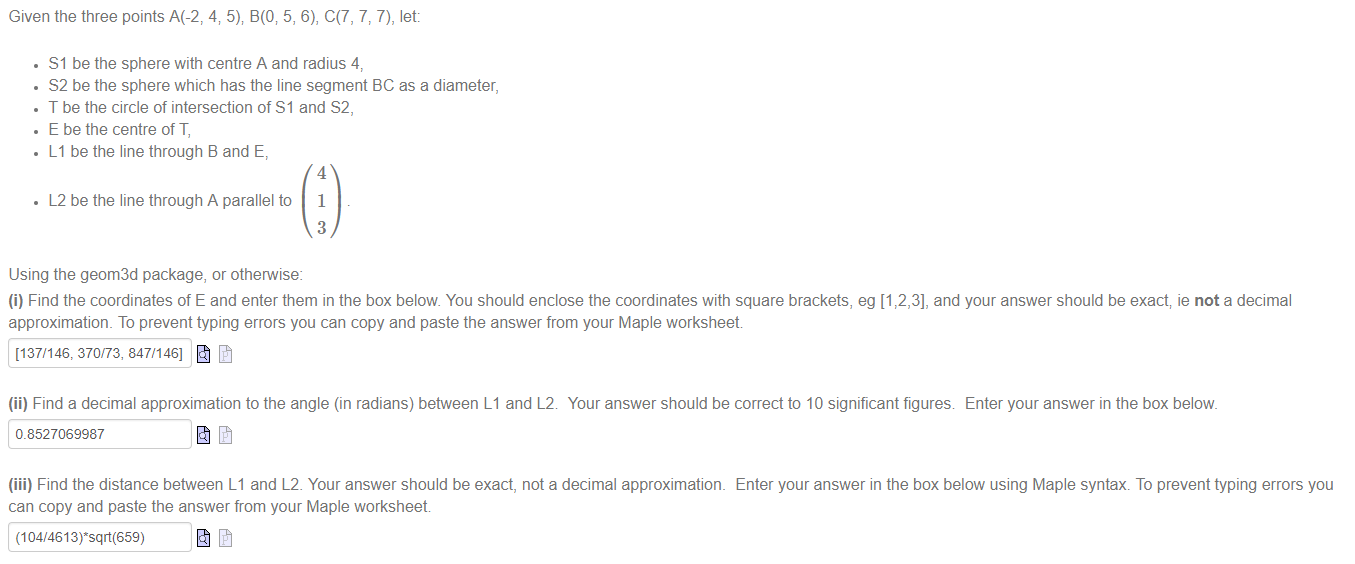 Machine generated alternative text:
Given the three points A(-2, 4; 5); B(0i 5, 6), C(7, 7, 7), let: 
• Sl be the sphere with centre A and radius 4, 
• S2 be the sphere which has the line segment BC as a diameter, 
• T be the circle of intersection of Sl and S2, 
• E be the centre of T, 
• Ll be the line through B and E, 
• L 2 be the line through A parallel to 
Using the geom3d package, or othenvise: 
4 
1 
3 
(i) Find the coordinates of E and enter them in the box below You should enclose the coordinates with square brackets, eg [1 2,3], and your answer should be exact ie not a decimal 
approximation. To prevent typing errors you can copy and paste the answer from your Maple worksheet 
[137/146, 370/73, 847/146] 
(ii) Find a decimal approximation to the angle (in radians) between Ll and L 2 
0.8527069987 
Your answer should be correct to 10 significant figures 
Enter your answer in the box below. 
(iii) Find the distance between Ll and L 2. Your answer should be exact, not a decimal approximation. 
can copy and paste the answer from your Maple worksheet 
Enter your answer in the box below using Maple syntax. To prevent typing errors you 