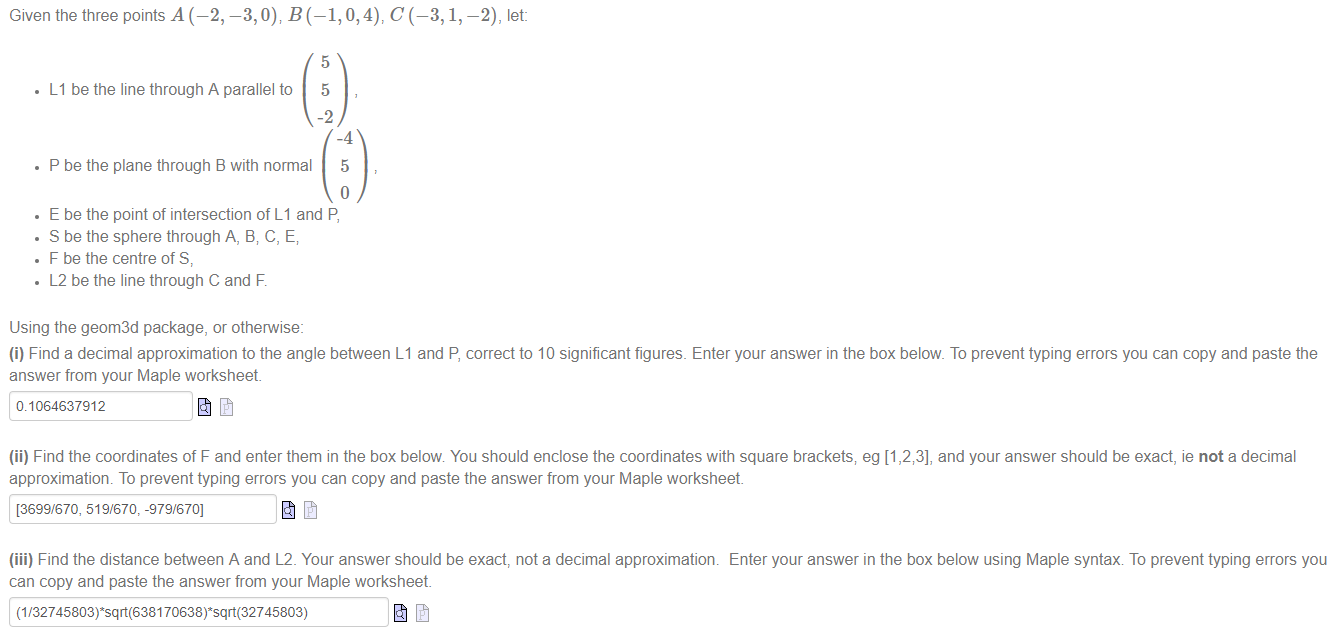 Machine generated alternative text:
Given the three points A (—2, —3, 0), B (—1, 0, 4), C (—3, 1, —2), let: 
• Ll be the line through A parallel to 
5 
5 
-2 
-4 
• P be the plane through B with normal 5 
• E be the point of intersection of Ll and P, 
• S be the sphere through A, B; C, E; 
• F be the centre of S, 
• L2 be the line through C and F. 
Using the geom3d package, or othepwise: 
(i) Find a decimal approximation to the angle between Ll and P, correct to 10 significant figures. Enter your answer in the box below. To prevent typing errors you can copy and paste the 
answer from your Maple worksheet 
0.1064637912 
(ii) Find the coordinates of F and enter them in the box below You should enclose the coordinates with square brackets; eg [1 and your answer should be exact, ie not a decimal 
approximation. To prevent typing errors you can copy and paste the answer from your Maple worksheet 
[3699/670, 519/670, -979/670] 
(iii) Find the distance beftveen A and L2_ Your answer should be exact, not a decimal approximation. 
can copy and paste the answer from your Maple worksheet 
Enter your answer in the box below using Maple syntax To prevent typing errors you 
