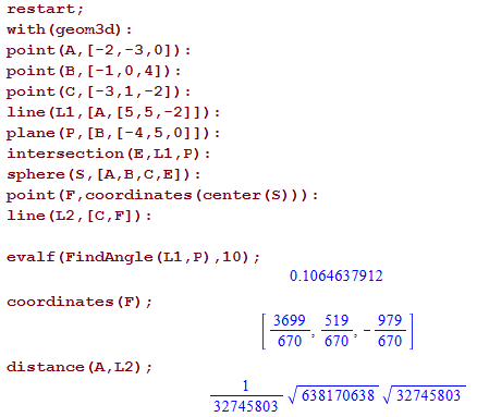 Machine generated alternative text:
restart ; 
with (geom3d) : 
point (A, [—2, —3, O]): 
point (E 
point (C, I, : 
line (Ll, [A, 
plane (P , [E , 
intersection (E , LI , P) : 
sphere (S, : 
point (F , coordinates (center (S) ) ) : 
line (1.2 , [C,F]) : 
evalf (FindAngIe (LI , P) , 10) 
coordinates (F) ; 
dis tance (A , L2) ; 
0.1064637912 
3699 
670 
519 
670 
638170638 
979 
670 
32745803 
32745803 