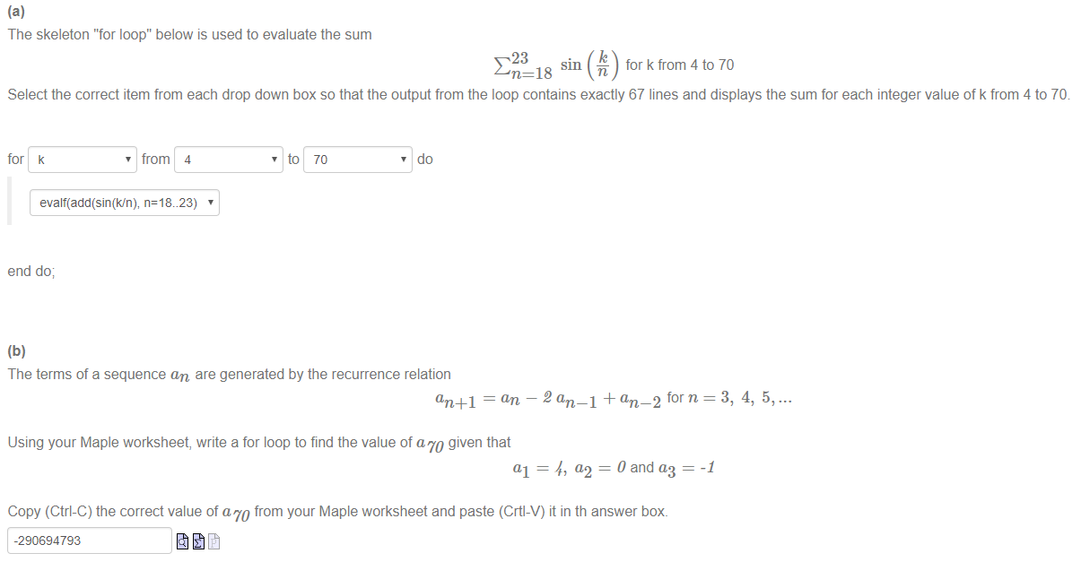 Machine generated alternative text:
The skeleton "for loop" below is used to evaluate the sum 
18 
for k from 4 to 70 
Select the correct item from each drop down box so that the output from the loop contains exactly 67 lines and displays the sum for each integer value of k from 4 to 70 
for k 
, from 4 
, to 70 
, do 
n=18..23) 
end do; 
The terms of a sequence an are generated by the recurrence relation 
an+l = an — 2 an _1 + an _2 forn = 3, 4, 5, ... 
Using your Maple worksheet, write a for loop to find the value of am given that 
al = 4, = 0 and q — 
Copy (Ctrl-C) the correct value of am from your Maple worksheet and paste (Crtl-V) it in th answer box. 
-290694793 
-1 