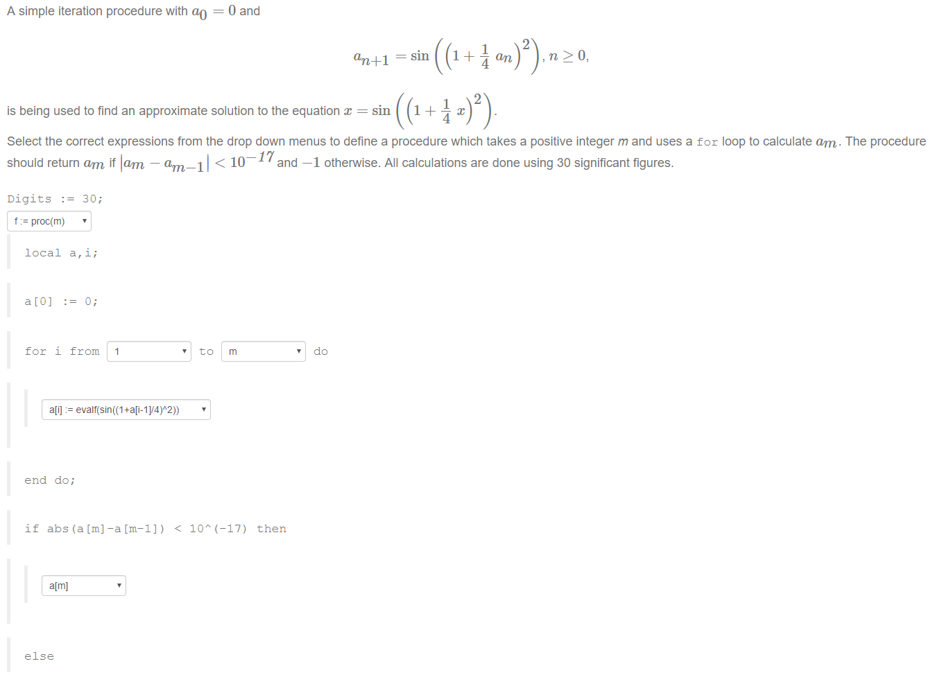 Machine generated alternative text:
A simple iteration procedure with ao 
0 and 
2 
an 
2 
is being used to find an approximate solution to the equation x = sin 
Select the correct expressions from the drop down menus to define a procedure which takes a positive integer m and uses a for loop to calculate am. The procedure 
should return am if lam — am 
Digits 
t proc(m) 
local a, i; 
for i from 
—Il < 10—17 
and 
m 
—1 otherwise. All calculations are done using 30 significant figures. 
do 
end do; 
if abs (a [m] 
a[m] 
-a[m-l)) < Ion 
(—17) then 